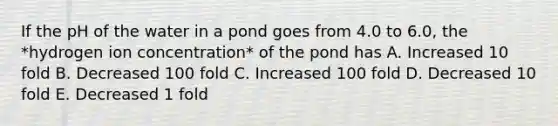 If the pH of the water in a pond goes from 4.0 to 6.0, the *hydrogen ion concentration* of the pond has A. Increased 10 fold B. Decreased 100 fold C. Increased 100 fold D. Decreased 10 fold E. Decreased 1 fold