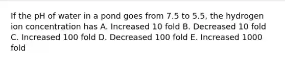 If the pH of water in a pond goes from 7.5 to 5.5, the hydrogen ion concentration has A. Increased 10 fold B. Decreased 10 fold C. Increased 100 fold D. Decreased 100 fold E. Increased 1000 fold