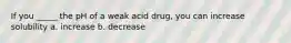 If you _____ the pH of a weak acid drug, you can increase solubility a. increase b. decrease