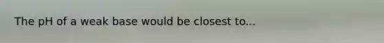 The pH of a weak base would be closest to...