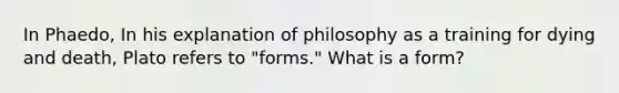 In Phaedo, In his explanation of philosophy as a training for dying and death, Plato refers to "forms." What is a form?