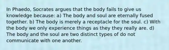 In Phaedo, Socrates argues that the body fails to give us knowledge because: a) The body and soul are eternally fused together. b) The body is merely a receptacle for the soul. c) With the body we only experience things as they they really are. d) The body and the soul are two distinct types of do not communicate with one another.