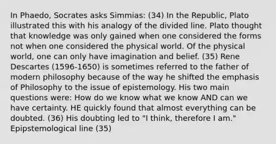 In Phaedo, Socrates asks Simmias: (34) In the Republic, Plato illustrated this with his analogy of the divided line. Plato thought that knowledge was only gained when one considered the forms not when one considered the physical world. Of the physical world, one can only have imagination and belief. (35) Rene Descartes (1596-1650) is sometimes referred to the father of modern philosophy because of the way he shifted the emphasis of Philosophy to the issue of epistemology. His two main questions were: How do we know what we know AND can we have certainty. HE quickly found that almost everything can be doubted. (36) His doubting led to "I think, therefore I am." Epipstemological line (35)