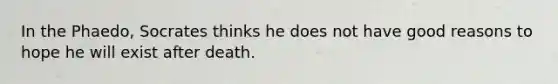 In the Phaedo, Socrates thinks he does not have good reasons to hope he will exist after death.