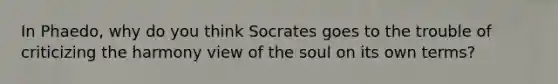 In Phaedo, why do you think Socrates goes to the trouble of criticizing the harmony view of the soul on its own terms?