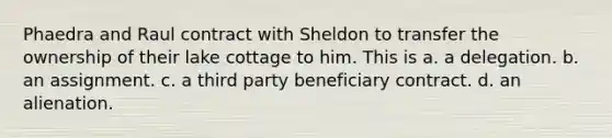 Phaedra and Raul contract with Sheldon to transfer the ownership of their lake cottage to him. This is a. a delegation. b. an assignment. c. a third party beneficiary contract. d. an alienation.