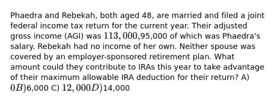 Phaedra and Rebekah, both aged 48, are married and filed a joint federal income tax return for the current year. Their adjusted gross income (AGI) was 113,000,95,000 of which was Phaedra's salary. Rebekah had no income of her own. Neither spouse was covered by an employer-sponsored retirement plan. What amount could they contribute to IRAs this year to take advantage of their maximum allowable IRA deduction for their return? A) 0 B)6,000 C) 12,000 D)14,000