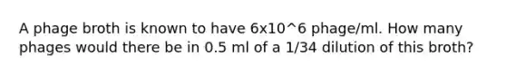 A phage broth is known to have 6x10^6 phage/ml. How many phages would there be in 0.5 ml of a 1/34 dilution of this broth?