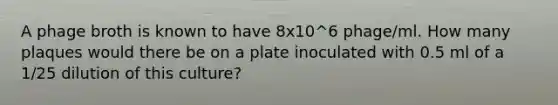 A phage broth is known to have 8x10^6 phage/ml. How many plaques would there be on a plate inoculated with 0.5 ml of a 1/25 dilution of this culture?