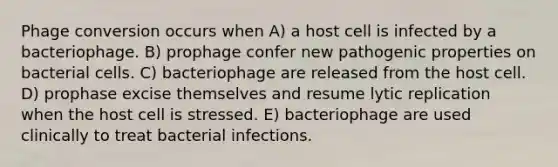 Phage conversion occurs when A) a host cell is infected by a bacteriophage. B) prophage confer new pathogenic properties on bacterial cells. C) bacteriophage are released from the host cell. D) prophase excise themselves and resume lytic replication when the host cell is stressed. E) bacteriophage are used clinically to treat bacterial infections.