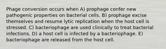 Phage conversion occurs when A) prophage confer new pathogenic properties on bacterial cells. B) prophage excise themselves and resume lytic replication when the host cell is stressed. C) bacteriophage are used clinically to treat bacterial infections. D) a host cell is infected by a bacteriophage. E) bacteriophage are released from the host cell.