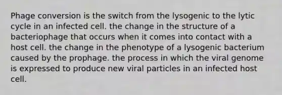 Phage conversion is the switch from the lysogenic to the lytic cycle in an infected cell. the change in the structure of a bacteriophage that occurs when it comes into contact with a host cell. the change in the phenotype of a lysogenic bacterium caused by the prophage. the process in which the viral genome is expressed to produce new viral particles in an infected host cell.