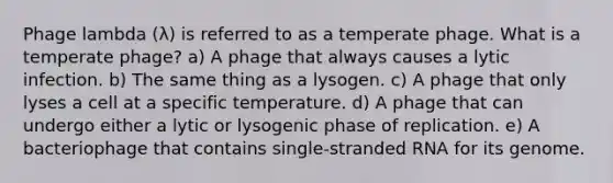 Phage lambda (λ) is referred to as a temperate phage. What is a temperate phage? a) A phage that always causes a lytic infection. b) The same thing as a lysogen. c) A phage that only lyses a cell at a specific temperature. d) A phage that can undergo either a lytic or lysogenic phase of replication. e) A bacteriophage that contains single-stranded RNA for its genome.