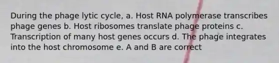 During the phage lytic cycle, a. Host RNA polymerase transcribes phage genes b. Host ribosomes translate phage proteins c. Transcription of many host genes occurs d. The phage integrates into the host chromosome e. A and B are correct