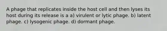 A phage that replicates inside the host cell and then lyses its host during its release is a a) virulent or lytic phage. b) latent phage. c) lysogenic phage. d) dormant phage.