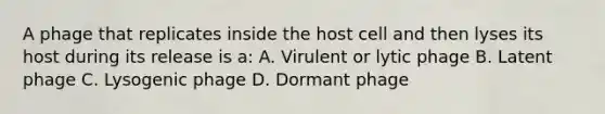 A phage that replicates inside the host cell and then lyses its host during its release is a: A. Virulent or lytic phage B. Latent phage C. Lysogenic phage D. Dormant phage