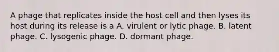 A phage that replicates inside the host cell and then lyses its host during its release is a A. virulent or lytic phage. B. latent phage. C. lysogenic phage. D. dormant phage.