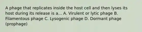 A phage that replicates inside the host cell and then lyses its host during its release is a... A. Virulent or lytic phage B. Filamentous phage C. Lysogenic phage D. Dormant phage (prophage)