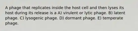 A phage that replicates inside the host cell and then lyses its host during its release is a A) virulent or lytic phage. B) latent phage. C) lysogenic phage. D) dormant phage. E) temperate phage.