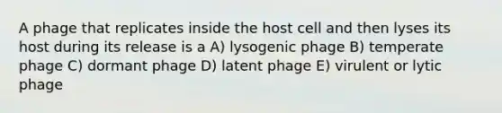 A phage that replicates inside the host cell and then lyses its host during its release is a A) lysogenic phage B) temperate phage C) dormant phage D) latent phage E) virulent or lytic phage