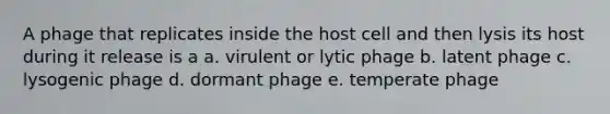 A phage that replicates inside the host cell and then lysis its host during it release is a a. virulent or lytic phage b. latent phage c. lysogenic phage d. dormant phage e. temperate phage