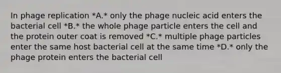 In phage replication *A.* only the phage nucleic acid enters the bacterial cell *B.* the whole phage particle enters the cell and the protein outer coat is removed *C.* multiple phage particles enter the same host bacterial cell at the same time *D.* only the phage protein enters the bacterial cell