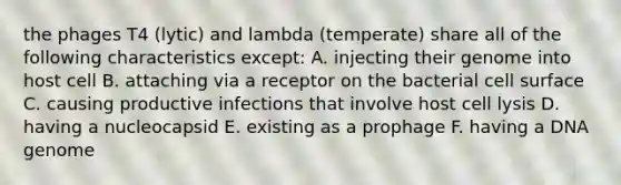 the phages T4 (lytic) and lambda (temperate) share all of the following characteristics except: A. injecting their genome into host cell B. attaching via a receptor on the bacterial cell surface C. causing productive infections that involve host cell lysis D. having a nucleocapsid E. existing as a prophage F. having a DNA genome