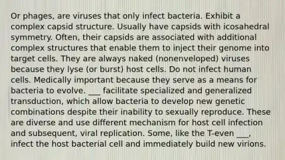 Or phages, are viruses that only infect bacteria. Exhibit a complex capsid structure. Usually have capsids with icosahedral symmetry. Often, their capsids are associated with additional complex structures that enable them to inject their genome into target cells. They are always naked (nonenveloped) viruses because they lyse (or burst) host cells. Do not infect human cells. Medically important because they serve as a means for bacteria to evolve. ___ facilitate specialized and generalized transduction, which allow bacteria to develop new genetic combinations despite their inability to sexually reproduce. These are diverse and use different mechanism for host cell infection and subsequent, viral replication. Some, like the T-even ___, infect the host bacterial cell and immediately build new virions.