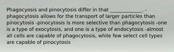 Phagocyosis and pinocytosis differ in that _____________. -phagocytosis allows for the transport of larger particles than pinocytosis -pinocytosis is more selective than phagocytosis -one is a type of exocytosis, and one is a type of endocytosis -almost all cells are capable of phagocytosis, while few select cell types are capable of pinocytosis