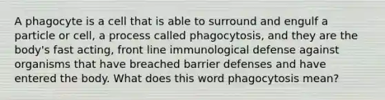 A phagocyte is a cell that is able to surround and engulf a particle or cell, a process called phagocytosis, and they are the body's fast acting, front line immunological defense against organisms that have breached barrier defenses and have entered the body. What does this word phagocytosis mean?