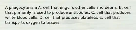 A phagocyte is a A. cell that engulfs other cells and debris. B. cell that primarily is used to produce antibodies. C. cell that produces white blood cells. D. cell that produces platelets. E. cell that transports oxygen to tissues.