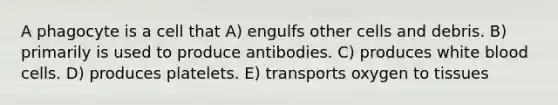 A phagocyte is a cell that A) engulfs other cells and debris. B) primarily is used to produce antibodies. C) produces white blood cells. D) produces platelets. E) transports oxygen to tissues