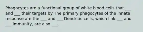 Phagocytes are a functional group of white blood cells that ___ and ___ their targets by The primary phagocytes of the innate response are the ___ and ___ Dendritic cells, which link ___ and ___ immunity, are also ___.