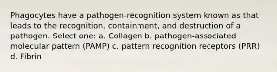 Phagocytes have a pathogen-recognition system known as that leads to the recognition, containment, and destruction of a pathogen. Select one: a. Collagen b. pathogen-associated molecular pattern (PAMP) c. pattern recognition receptors (PRR) d. Fibrin