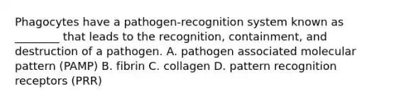 Phagocytes have a pathogen-recognition system known as ________ that leads to the recognition, containment, and destruction of a pathogen. A. pathogen associated molecular pattern (PAMP) B. fibrin C. collagen D. pattern recognition receptors (PRR)