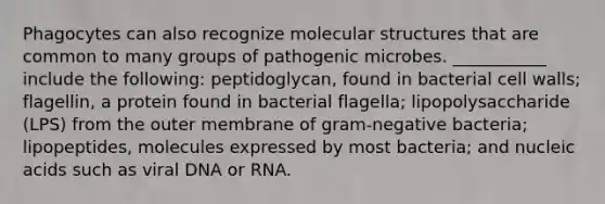 Phagocytes can also recognize molecular structures that are common to many groups of pathogenic microbes. ___________ include the following: peptidoglycan, found in bacterial cell walls; flagellin, a protein found in bacterial flagella; lipopolysaccharide (LPS) from the outer membrane of gram-negative bacteria; lipopeptides, molecules expressed by most bacteria; and nucleic acids such as viral DNA or RNA.