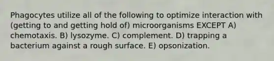 Phagocytes utilize all of the following to optimize interaction with (getting to and getting hold of) microorganisms EXCEPT A) chemotaxis. B) lysozyme. C) complement. D) trapping a bacterium against a rough surface. E) opsonization.