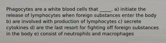 Phagocytes are a white blood cells that _____. a) initiate the release of lymphocytes when foreign substances enter the body b) are involved with production of lymphocytes c) secrete cytokines d) are the last resort for fighting off foreign substances in the body e) consist of neutrophils and macrophages