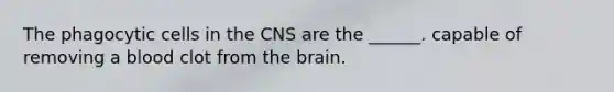 The phagocytic cells in the CNS are the ______. capable of removing a blood clot from the brain.