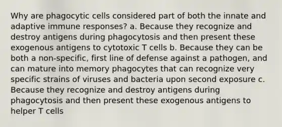 Why are phagocytic cells considered part of both the innate and adaptive immune responses? a. Because they recognize and destroy antigens during phagocytosis and then present these exogenous antigens to cytotoxic T cells b. Because they can be both a non-specific, first line of defense against a pathogen, and can mature into memory phagocytes that can recognize very specific strains of viruses and bacteria upon second exposure c. Because they recognize and destroy antigens during phagocytosis and then present these exogenous antigens to helper T cells