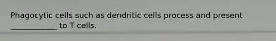 Phagocytic cells such as dendritic cells process and present ____________ to T cells.