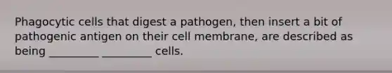 Phagocytic cells that digest a pathogen, then insert a bit of pathogenic antigen on their cell membrane, are described as being _________ _________ cells.