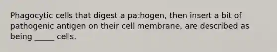 Phagocytic cells that digest a pathogen, then insert a bit of pathogenic antigen on their cell membrane, are described as being _____ cells.