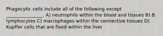 Phagocytic cells include all of the following except ________________. A) neutrophils within the blood and tissues B) B lymphocytes C) macrophages within the connective tissues D) Kupffer cells that are fixed within the liver