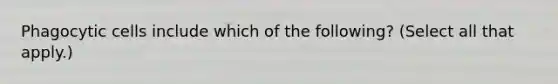 Phagocytic cells include which of the following? (Select all that apply.)