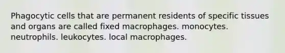 Phagocytic cells that are permanent residents of specific tissues and organs are called fixed macrophages. monocytes. neutrophils. leukocytes. local macrophages.