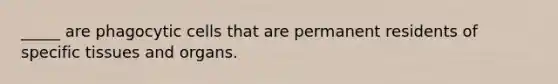 _____ are phagocytic cells that are permanent residents of specific tissues and organs.