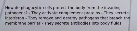 How do phagocytic cells protect the body from the invading pathogens? - They activate complement proteins - They secrete interferon - They remove and destroy pathogens that breach the membrane barrier - They secrete antibodies into body fluids