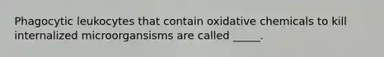 Phagocytic leukocytes that contain oxidative chemicals to kill internalized microorgansisms are called _____.