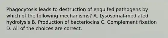 Phagocytosis leads to destruction of engulfed pathogens by which of the following mechanisms? A. Lysosomal-mediated hydrolysis B. Production of bacteriocins C. Complement fixation D. All of the choices are correct.